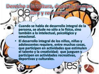 • Cuando se habla de desarrollo integral de la
persona, se alude no sólo a lo físico, sino
también a lo intelectual, psicológico y
emocional.
• El desarrollo integral de los niños, niñas y
adolescentes requiere, entre muchas cosas,
que participen en actividades que estimulen
el talento y la creatividad; que jueguen y
participen en actividades recreativas,
deportivas y culturales.

 