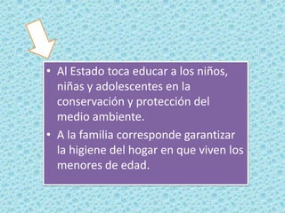 • Al Estado toca educar a los niños,
niñas y adolescentes en la
conservación y protección del
medio ambiente.
• A la familia corresponde garantizar
la higiene del hogar en que viven los
menores de edad.

 