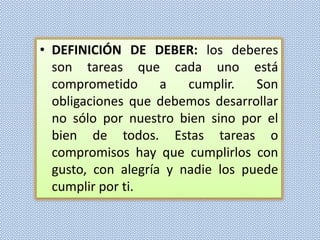 • DEFINICIÓN DE DEBER: los deberes
son tareas que cada uno está
comprometido
a
cumplir.
Son
obligaciones que debemos desarrollar
no sólo por nuestro bien sino por el
bien de todos. Estas tareas o
compromisos hay que cumplirlos con
gusto, con alegría y nadie los puede
cumplir por ti.

 