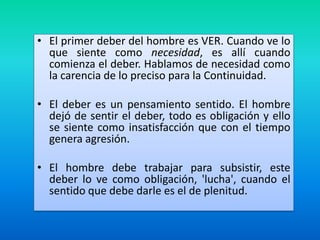 • El primer deber del hombre es VER. Cuando ve lo
que siente como necesidad, es allí cuando
comienza el deber. Hablamos de necesidad como
la carencia de lo preciso para la Continuidad.

• El deber es un pensamiento sentido. El hombre
dejó de sentir el deber, todo es obligación y ello
se siente como insatisfacción que con el tiempo
genera agresión.
• El hombre debe trabajar para subsistir, este
deber lo ve como obligación, 'lucha', cuando el
sentido que debe darle es el de plenitud.

 