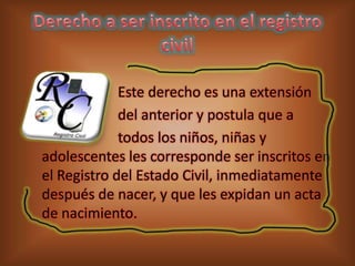 Este derecho es una extensión
del anterior y postula que a
todos los niños, niñas y
adolescentes les corresponde ser inscritos en
el Registro del Estado Civil, inmediatamente
después de nacer, y que les expidan un acta
de nacimiento.

 
