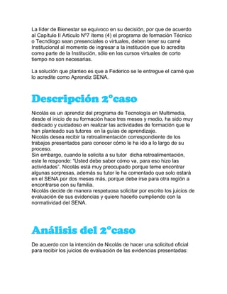 La líder de Bienestar se equivoco en su decisión, por que de acuerdo
al Capítulo II Articulo Nº7 ítems (4) el programa de formación Técnico
o Tecnólogo sean presenciales o virtuales, deben tener su carné
Institucional al momento de ingresar a la institución que lo acredita
como parte de la Institución, sólo en los cursos virtuales de corto
tiempo no son necesarias.
La solución que planteo es que a Federico se le entregue el carné que
lo acredite como Aprendiz SENA.
Descripción 2°caso
Nicolás es un aprendiz del programa de Tecnología en Multimedia,
desde el inicio de su formación hace tres meses y medio, ha sido muy
dedicado y cuidadoso en realizar las actividades de formación que le
han planteado sus tutores en la guías de aprendizaje.
Nicolás desea recibir la retroalimentación correspondiente de los
trabajos presentados para conocer cómo le ha ido a lo largo de su
proceso.
Sin embargo, cuando le solicita a su tutor dicha retroalimentación,
este le responde: “Usted debe saber cómo va, para eso hizo las
actividades”. Nicolás está muy preocupado porque teme encontrar
algunas sorpresas, además su tutor le ha comentado que solo estará
en el SENA por dos meses más, porque debe irse para otra región a
encontrarse con su familia.
Nicolás decide de manera respetuosa solicitar por escrito los juicios de
evaluación de sus evidencias y quiere hacerlo cumpliendo con la
normatividad del SENA.
Análisis del 2°caso
De acuerdo con la intención de Nicolás de hacer una solicitud oficial
para recibir los juicios de evaluación de las evidencias presentadas:
 