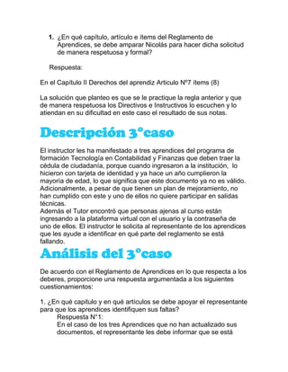 1. ¿En qué capítulo, artículo e ítems del Reglamento de
Aprendices, se debe amparar Nicolás para hacer dicha solicitud
de manera respetuosa y formal?
Respuesta:
En el Capítulo II Derechos del aprendiz Articulo Nº7 ítems (8)
La solución que planteo es que se le practique la regla anterior y que
de manera respetuosa los Directivos e Instructivos lo escuchen y lo
atiendan en su dificultad en este caso el resultado de sus notas.
Descripción 3°caso
El instructor les ha manifestado a tres aprendices del programa de
formación Tecnología en Contabilidad y Finanzas que deben traer la
cédula de ciudadanía, porque cuando ingresaron a la institución, lo
hicieron con tarjeta de identidad y ya hace un año cumplieron la
mayoría de edad, lo que significa que este documento ya no es válido.
Adicionalmente, a pesar de que tienen un plan de mejoramiento, no
han cumplido con este y uno de ellos no quiere participar en salidas
técnicas.
Además el Tutor encontró que personas ajenas al curso están
ingresando a la plataforma virtual con el usuario y la contraseña de
uno de ellos. El instructor le solicita al representante de los aprendices
que les ayude a identificar en qué parte del reglamento se está
fallando.
Análisis del 3°caso
De acuerdo con el Reglamento de Aprendices en lo que respecta a los
deberes, proporcione una respuesta argumentada a los siguientes
cuestionamientos:
1. ¿En qué capitulo y en qué artículos se debe apoyar el representante
para que los aprendices identifiquen sus faltas?
Respuesta N°1:
En el caso de los tres Aprendices que no han actualizado sus
documentos, el representante les debe informar que se está
 