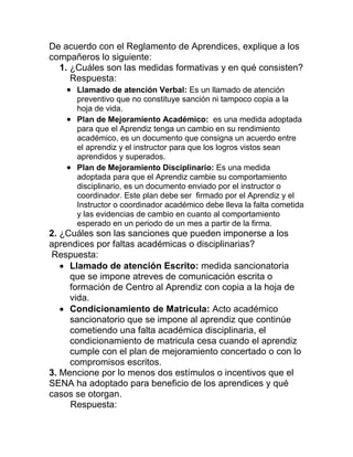 De acuerdo con el Reglamento de Aprendices, explique a los
compañeros lo siguiente:
1. ¿Cuáles son las medidas formativas y en qué consisten?
Respuesta:
 Llamado de atención Verbal: Es un llamado de atención
preventivo que no constituye sanción ni tampoco copia a la
hoja de vida.
 Plan de Mejoramiento Académico: es una medida adoptada
para que el Aprendiz tenga un cambio en su rendimiento
académico, es un documento que consigna un acuerdo entre
el aprendiz y el instructor para que los logros vistos sean
aprendidos y superados.
 Plan de Mejoramiento Disciplinario: Es una medida
adoptada para que el Aprendiz cambie su comportamiento
disciplinario, es un documento enviado por el instructor o
coordinador. Este plan debe ser firmado por el Aprendiz y el
Instructor o coordinador académico debe lleva la falta cometida
y las evidencias de cambio en cuanto al comportamiento
esperado en un periodo de un mes a partir de la firma.
2. ¿Cuáles son las sanciones que pueden imponerse a los
aprendices por faltas académicas o disciplinarias?
Respuesta:
 Llamado de atención Escrito: medida sancionatoria
que se impone atreves de comunicación escrita o
formación de Centro al Aprendiz con copia a la hoja de
vida.
 Condicionamiento de Matricula: Acto académico
sancionatorio que se impone al aprendiz que continúe
cometiendo una falta académica disciplinaria, el
condicionamiento de matricula cesa cuando el aprendiz
cumple con el plan de mejoramiento concertado o con lo
compromisos escritos.
3. Mencione por lo menos dos estímulos o incentivos que el
SENA ha adoptado para beneficio de los aprendices y qué
casos se otorgan.
Respuesta:
 