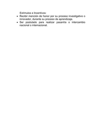 Estímulos e Incentivos:
 Recibir mención de honor por su proceso investigativo o
innovador, durante su proceso de aprendizaje.
 Ser postulado para realizar pasantía o intercambio
nacional o internacional.
 