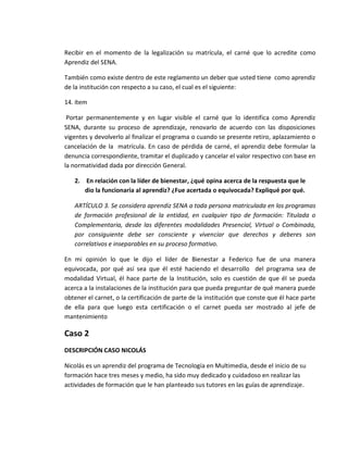 Recibir en el momento de la legalización su matrícula, el carné que lo acredite como
Aprendiz del SENA.
También como existe dentro de este reglamento un deber que usted tiene como aprendiz
de la institución con respecto a su caso, el cual es el siguiente:
14. ítem
Portar permanentemente y en lugar visible el carné que lo identifica como Aprendiz
SENA, durante su proceso de aprendizaje, renovarlo de acuerdo con las disposiciones
vigentes y devolverlo al finalizar el programa o cuando se presente retiro, aplazamiento o
cancelación de la matrícula. En caso de pérdida de carné, el aprendiz debe formular la
denuncia correspondiente, tramitar el duplicado y cancelar el valor respectivo con base en
la normatividad dada por dirección General.
2. En relación con la líder de bienestar, ¿qué opina acerca de la respuesta que le
dio la funcionaria al aprendiz? ¿Fue acertada o equivocada? Expliqué por qué.
ARTÍCULO 3. Se considera aprendiz SENA a toda persona matriculada en los programas
de formación profesional de la entidad, en cualquier tipo de formación: Titulada o
Complementaria, desde las diferentes modalidades Presencial, Virtual o Combinada,
por consiguiente debe ser consciente y vivenciar que derechos y deberes son
correlativos e inseparables en su proceso formativo.
En mi opinión lo que le dijo el líder de Bienestar a Federico fue de una manera
equivocada, por qué así sea que él esté haciendo el desarrollo del programa sea de
modalidad Virtual, él hace parte de la Institución, solo es cuestión de que él se pueda
acerca a la instalaciones de la institución para que pueda preguntar de qué manera puede
obtener el carnet, o la certificación de parte de la institución que conste que él hace parte
de ella para que luego esta certificación o el carnet pueda ser mostrado al jefe de
mantenimiento
Caso 2
DESCRIPCIÓN CASO NICOLÁS
Nicolás es un aprendiz del programa de Tecnología en Multimedia, desde el inicio de su
formación hace tres meses y medio, ha sido muy dedicado y cuidadoso en realizar las
actividades de formación que le han planteado sus tutores en las guías de aprendizaje.
 