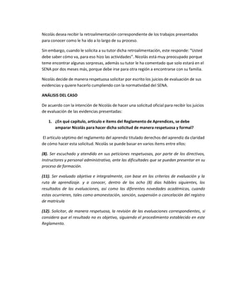 Nicolás desea recibir la retroalimentación correspondiente de los trabajos presentados
para conocer como le ha ido a lo largo de su proceso.
Sin embargo, cuando le solicita a su tutor dicha retroalimentación, este responde: “Usted
debe saber cómo va, para eso hizo las actividades”. Nicolás está muy preocupado porque
teme encontrar algunas sorpresas, además su tutor le ha comentado que solo estará en el
SENA por dos meses más, porque debe irse para otra región a encontrarse con su familia.
Nicolás decide de manera respetuosa solicitar por escrito los juicios de evaluación de sus
evidencias y quiere hacerlo cumpliendo con la normatividad del SENA.
ANÁLISIS DEL CASO
De acuerdo con la intención de Nicolás de hacer una solicitud oficial para recibir los juicios
de evaluación de las evidencias presentadas:
1. ¿En qué capítulo, articulo e ítems del Reglamento de Aprendices, se debe
amparar Nicolás para hacer dicha solicitud de manera respetuosa y formal?
El artículo séptimo del reglamento del aprendiz titulado derechos del aprendiz da claridad
de cómo hacer esta solicitud. Nicolás se puede basar en varios ítems entre ellos:
(8). Ser escuchado y atendido en sus peticiones respetuosas, por parte de los directivos,
Instructores y personal administrativo, ante las dificultades que se puedan presentar en su
proceso de formación.
(11). Ser evaluado objetiva e integralmente, con base en los criterios de evaluación y la
ruta de aprendizaje. y a conocer, dentro de los ocho (8) días hábiles siguientes, los
resultados de las evaluaciones, así como las diferentes novedades académicas, cuando
estas ocurrieren, tales como amonestación, sanción, suspensión o cancelación del registro
de matrícula
(12). Solicitar, de manera respetuosa, la revisión de las evaluaciones correspondientes, si
considera que el resultado no es objetivo, siguiendo el procedimiento establecido en este
Reglamento.
 