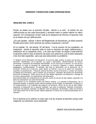 DEBERES Y DERECHOS COMO APRENDIZ SENA
ANALISIS DEL CASO 2
Donde se platea que el aprendiz Nicolás solicita a su tutor el estado de sus
calificaciones ya que está preocupado y necesita saber si puede mejorar en algún
aspecto. Por consiguiente el tutor está en la obligación de informar al aprendiz cual
es el estado de sus calificaciones
¿En qué capítulo, artículo e ítems del Reglamento de Aprendices, se debe amparar
Nicolás para hacer dicha solicitud de manera respetuosa y formal?
En el capítulo VII del artículo 22 del ítems 3 es la revisión de los resultados de
evaluación donde el aprendiz está en todo su derecho de exigir calificaciones y
evaluación de su respectivo curso y en caso que el tutor se niegue a esta petición
el aprendiz está en todo el derecho de pasar una petición la cual se dará respuesta
a los dos días siguientes para que sea solucionado su problema
“3. Revisión de los Resultados de Evaluación: El instructor debe analizar el avance del proceso de
formación, identificando con el aprendiz sus logros y dificultades, retroalimentando de manera
permanente y ajustando las estrategias desarrolladas, en los casos que se requiera. En caso de que
el aprendiz no logre el resultado de aprendizaje, el instructor programa y realiza actividades
pedagógicas complementarias. El Aprendiz que esté en desacuerdo con la evaluación de su
formación emitida por el Instructor, podrá ejercer el derecho a que se le revisen los resultados,
siguiendo el procedimiento:- Presentar solicitud de forma escrita al instructor y a través del sistema
de gestión de la formación, para la revisión por el Instructor, orientador del proceso de aprendizaje
que emitió la evaluación, dentro de los dos (2) días hábiles siguientes a la publicación o entrega de
la misma, argumentando los fundamentos del desacuerdo.
Esta solicitud debe ser contestada por el instructor, dentro de los dos (2) días hábiles siguientes a la
fecha de presentación por parte del Aprendiz.
Si la solicitud no es contestada dentro del término anterior, o si persiste el desacuerdo con la
respuesta recibida, el aprendiz podrá solicitar mediante escrito dirigido al Coordinador Académico o
rol correspondiente a la modalidad del programa de formación, dentro de los dos (2) días hábiles
siguientes, la asignación de un segundo evaluador que revise la evaluación realizada inicialmente;
la decisión del segundo evaluador es definitiva para la evaluación del Aprendiz y debe ser emitida a
más tardar dentro de los dos (2) días hábiles siguientes a la fecha de la solicitud presentada por el
Aprendiz.”
Por lo descrito en lo anterior en este caso si la ley ampara al aprendiz porque está
exigiendo sus derechos como estudiante
DIDIER EDILSON BEJARANO
 