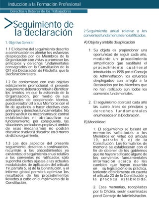 Inducción a la Formación Profesional




>
   Derechos y Deberes de los Trabajadores



     Seguimiento de
     la declaración                            2.Seguimiento anual relativo a los
                                               convenios fundamentales no ratificados
1. Objetivo General                            A) Objeto y ámbito de aplicación
1.1 El objetivo del seguimiento descrito         1. Su objeto es proporcionar una
a continuación es alentar los esfuerzos
desplegados por los Miembros de la                  oportunidad de seguir cada año,
Organización con vistas a promover los              mediante un procedimiento
principios y derechos fundamentales                 simplificado que sustituirá el
consagrados en la Constitución de la                procedimiento cuatrienal
OIT y la Declaración de Filadelfia, que la          introducido en 1995 por el Consejo
Declaración reitera.
                                                    de Administración, los esfuerzos
1.2 De conformidad con este objetivo                desplegados con arreglo a la
estrictamente promocional, el presente              Declaración por los Miembros que
seguimiento deberá contribuir a identificar         no han ratificado aún todos los
los ámbitos en que la asistencia de la              convenios fundamentales.
Organización, por medio de sus
actividades de cooperación técnica,
pueda resultar útil a sus Miembros con el        2. El seguimiento abarcará cada año
fin de ayudarlos a hacer efectivos esos             las cuatro áreas de principios y
principios y derechos fundamentales. No             derechos fundamentales
podrá sustituir los mecanismos de control           enumerados en la Declaración.
establecidos ni obstaculizar su
funcionamiento; por consiguiente, las          B) Modalidad
situaciones particulares propias al ámbito
de esos mecanismos no podrán                        1. El seguimiento se basará en
discutirse o volver a discutirse en el marco        memorias solicitadas a los
de dicho seguimiento.                               Miembros en virtud del artículo
                                                    19, párrafo 5, e) de la
1.3 Los dos aspectos del presente                   Constitución. Los formularios de
seguimiento, descritos a continuación,              memoria se establecerán con el
recurrirán a los procedimientos ya                  fin de obtener de los gobiernos
existentes; el seguimiento anual relativo           que no hayan ratificado alguno de
a los convenios no ratificados sólo                 los convenios fundamentales
supondrá ciertos ajustes a las actuales             información acerca de los
modalidades de aplicación del artículo              cambios que hayan ocurrido
19, párrafo 5, e) de la Constitución, y el          en su legislación o su práctica,
informe global permitirá optimizar los              teniendo debidamente en cuenta
resultados de los procedimientos                    el artículo 23 de la Constitución y
llevados a cabo en cumplimiento de la               la práctica establecida.
Constitución.
                                                    2. Esas memorias, recopiladas
                                                    por la Oficina, serán examinadas
                                                    por el Consejo de Administración.
 