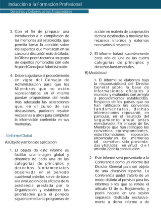 Inducción a la Formación Profesional
   Derechos y Deberes de los Trabajadores




   3. Con el fin de preparar una                   acción en materia de cooperación
      introducción a la compilación de             técnica destinados a movilizar los
      las memorias así establecida, que            recursos internos y externos
      permita llamar la atención sobre             necesarios al respecto.
      los aspectos que merezcan en su
      caso una discusión más detallada,         2. El informe tratará sucesivamente
      la Oficina podrá recurrir a un grupo         cada año de una de las cuatro
      de expertos nombrados con este               categorías de principios y
      fin por el Consejo de Administración.        derechos fundamentales.
                                              B) Modalidad
   4. Deberá ajustarse el procedimiento
      en vigor del Consejo de                      1. El informe se elaborará bajo
      Administración para que los                  la responsabilidad del Director
      Miembros que no estén                        General sobre la base de
                                                   informaciones oficiales o
      representados en el mismo                    reunidas y evaluadas con arreglo
      puedan proporcionar del modo                 a procedimientos establecidos.
      más adecuado las aclaraciones                Respecto de los países que no
      que, en el curso de sus                      han ratificado los convenios
      discusiones, pudieren resultar               fundamentales, dichas
                                                   informaciones reposarán, en
      necesarias o útiles para completar           particular, en el resultado del
      la información contenida en sus              seguimiento anual antes
      memorias.                                    mencionado. En el caso de los
                                                   Miembros que han ratificado los
                                                   convenios correspondientes,
3.Informe Global                                   estas informaciones      reposarán,
                                                   en particular, en las memorias
A) Objeto y ámbito de aplicación                   tal como han sido presenta-
                                                   das y tratadas en virtud d e l
  1. El objeto de este informe es                  artículo 22 de la constitución.
     facilitar una imagen global y
     dinámica de cada una de las                2. Este informe será presentado a la
     categorías de principios y                    Conferencia como un informe del
     derechos fundamentales                        Director General para ser objeto
     observada en el período                       de una discusión tripartita. La
     cuatrienal anterior, servir de base           Conferencia podrá tratarlo de un
     a la evaluación de la eficacia de la          modo distinto al previsto para los
     asistencia prestada por la                    informes a los que se refiere el
     Organización y establecer las                 artículo 12 de su Reglamento, y
     prioridades para el período                   podrá hacerlo en una sesión
     siguiente mediante programas de               separada dedicada exclusiva-
                                                   mente a dicho informe o de
 