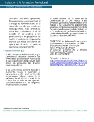 Inducción a la Formación Profesional
   Derechos y Deberes de los Trabajadores




       cualquier otro modo apropiado.                    El texto anterior es el texto de la
       Posteriormente, corresponderá al                  Declaración de la OIT relativa a los
       Consejo de Administración, en el                  principios y derechos fundamentales en el
                                                         trabajo y su seguimiento debidamente
       curso de una de sus reuniones                     adoptada por la Conferencia General de la
       subsiguientes más próximas,                       Organización Internacional del Trabajo en
       sacar las conclusiones de dicho                   el curso de su octogésima sexta reunión,
       debate en lo relativo a las                       celebrada en Ginebra y cuya clausura se
       prioridades y a los programas de                  declaró el 18 de junio de 1998.
       acción en materia de cooperación
       técnica que haya que poner en                     EN FE DE CUAL lo hemos firmado este
       aplicación durante el período                     décimo noveno día de junio de 1998
                                                         El presidente de la Conferencia,
       cuatrienal correspondiente.                       JEAN-JAQUES OECHSLIN
4. Queda entendido que:                                  El Director General de la Oficina
                                                         Internacional del Trabajo,
   1. El Consejo de Administración y la                  MICHEL HANSENNE
   Conferencia deberán examinar las
   enmiendas que resulten necesarias                     Otros documentos en:
   a sus reglamentos respectivos para                    http://www.minproteccionsocial.gov.co
   poner en ejecución las disposi-                       /VBeContent/newsdetail.asp?id=1466
   ciones anteriores.                                    6&idcompany=3&ItemMenu=1_252

   2. La Conferencia deberá, llegado el
   momento, volver a examinar el
   funcionamiento del presente
   seguimiento habida cuenta de la
   experiencia adquirida, con el fin de
   comprobar si éste se ha ajustado
   convenientemente al objetivo
   enunciado en la Parte I.




La información anterior fue tomada de:
http://www.ilo.org/dyn/declaris/DECLARATIONWEB.static_jump?Var_Language=SP&var_pagename=DECLARATIONTEXT
 