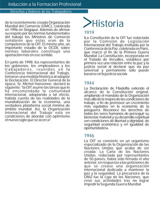 Inducción a la Formación Profesional



                                             >
   Derechos y Deberes de los Trabajadores


de la recientemente creada Organización
Mundial del Comercio (OMC), celebrada
en 1996 en Singapur. Además de afirmar
                                                  Historia
su respeto por las normas fundamentales      1919
del trabajo los Ministros de Comercio        lLa Constitución de la OIT fue redactada
señalaron que éstas eran de la               por la Comisión de Legislación
competencia de la OIT. El mismo año, un      Internacional del Trabajo instituida por la
importante estudio de la OCDE sobre          Conferencia de la Paz, celebrada en París,
normas laborales constituyó una              que marcó el fin de la Primera Guerra
aportación más en ese sentido.               Mundial. La Constitución, incorporada en
                                             el Tratado de Versalles, establece por
En junio de 1998, los representantes de      primera vez una relación entre la paz y la
los gobiernos, los empleadores y los         justicia social al declarar que «la paz
trabajadores, reunidos en la                 universal y permanente sólo puede
Conferencia Internacional del Trabajo,       basarse en la justicia social»
tomaron una medida histórica al adoptar
la Declaración. El Director General de la
época, Sr. Michel Hansenne, declaró lo       1944
siguiente: "la OIT asume las tareas que le   La Declaración de Filadelfia extiende el
ha encomendado la comunidad                  alcance de la Constitución original,
internacional, adoptando a tal efecto,       ampliando el mandato de la Organización
habida cuenta de las realidades de la        más allá de la mejora de las condiciones de
mundialización de la economía, una           trabajo, a fin de promover un crecimiento
verdadera plataforma social mínima de        más equitativo en la economía de la
ámbito mundial. Así, la Organización         posguerra. Reconoce los derechos de
Internacional del Trabajo está en            todos los seres humanos de perseguir su
condiciones de abordar con optimismo         bienestar material y su desarrollo espiritual
el nuevo siglo que se acerca".               «en condiciones de libertad y dignidad, de
                                             seguridad económica y en igualdad de
                                             oportunidades».

                                             1946
                                             La OIT se convierte en un organismo
                                             especializado de la Organización de las
                                             Naciones Unidas que acaba de ser
                                             creada. La Carta de las Naciones
                                             Unidas, redactada por representantes
                                             de 50 países, había sido firmada el año
                                             anterior, en respuesta a las peticiones de
                                             que se crease una organización
                                             internacional dedicada a mantener la
                                             paz y la seguridad. La precursora de la
                                             ONU fue la Liga de las Naciones, que
                                             cesó sus actividades tras no lograr
                                             impedir la Segunda Guerra Mundial.
 