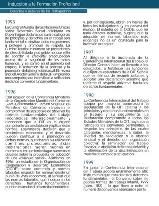 Inducción a la Formación Profesional
   Derechos y Deberes de los Trabajadores


1995                                            y, por consiguiente, obran en interés de
La Cumbre Mundial de las Naciones Unidas        todos los trabajadores (y los países) del
sobre Desarrollo Social celebrada en            mundo. El estudio de la OCDE, que no
Copenhague declara que cuatro categorías        tenía carácter definitivo, sugiere que la
de principios y derechos en el trabajo son      adopción de normas laborales más
fundamentales e invita a todos los gobiernos    exigentes no es un obstáculo para la
a proteger y promover su respeto. La            inversión extranjera.
Cumbre reunió un número sin precedentes
de jefes de Estado y de gobierno, con el fin    1997
de abordar la creciente preocupación            Al dirigirse a la audiencia de la
acerca de la seguridad de los seres             Conferencia Internacional del Trabajo, el
humanos, y se centró en el aumento del          Director General hace un llamado a los
empleo, la reducción de la pobreza y la         delegados, a fortalecer las funciones
promoción de la integración social. El mismo    que fijan los estándares de la OIT. Señala
año, el Director General de la OIT emprendió    que es tiempo de resumir debates y
una campaña para intensificar la ratificación   adoptar una declaración solemne que
de dichos convenios fundamentales.              reafirme el respeto universal hacia los
                                                derechos fundamentales.
1996
Con ocasión de la Conferencia Ministerial       1998
de la Organización Mundial del Comercio         La Conferencia Internacional del Trabajo
(OMC), celebrada en 1996 en Singapur, los       adopta por mayoría abrumadora la
Ministros de Comercio renuevan el               Declaración de la OIT relativa a los
compromiso de sus países de observar las        principios y derechos fundamentales en
normas fundamentales del trabajo                el trabajo y su seguimiento. La
reconocidas internacionalmente y                Declaración compromete a todos los
reconocen que la OIT es el órgano               Estados Miembros de la OIT, hayan o no
competente para establecer y aplicar estas      ratificado los convenios pertinentes, a
normas. LosMinistros declaran que el            respetar los principios de las cuatro
crecimiento económico y el desarrollo           categorías mencionadas, a saber: la
pueden contribuir a la promoción de             libertad de asociación y la libertad
dichas normas, y rechazan su utilización        sindical y el derecho de negociación
con fines proteccionistas. Estas                colectiva; la eliminación del trabajo
declaraciones fueron hechas en                  forzoso; la abolición del trabajo infantil; y
momentos en que tenían lugar numerosos          la eliminación de la discriminación en
debates sobre la propuesta de adopción          materia de empleo y ocupación.
de una «cláusula social». Asimismo, en
1996, un estudio de la Organización de          1999
Cooperación y Desarrollo Económicos
(OCDE) sobre comercio y normas                  En junio, la Conferencia Internacional
laborales respalda las normas desde un          del Trabajo adopta unánimemente otro
punto de vista económico, al señalar que        instrumento que trata de estos derechos
las normas laborales, que incorporan los        fundamentales - el Convenio sobre las
derechos      humanos fundamentales,            peores formas de trabajo infantil, 1999
pueden estimular el desarrollo económico        (núm. 182) - lo que lleva a ocho el
                                                número de convenios abarcados por la
 