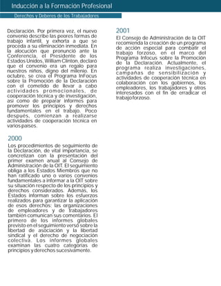 Inducción a la Formación Profesional
   Derechos y Deberes de los Trabajadores


Declaración. Por primera vez, el nuevo      2001
convenio describe las peores formas de      El Consejo de Administración de la OIT
trabajo infantil, y exhorta a que se        recomienda la creación de un programa
proceda a su eliminación inmediata. En      de acción especial para combatir el
la alocución que pronunció ante la          trabajo forzoso, en el marco del
Conferencia, el Presidente de los           Programa Infocus sobre la Promoción
Estados Unidos, William Clinton, declaró    de la Declaración. Actualmente, el
que el convenio era un regalo para          programa realiza investigaciones,
nuestros niños, digno del milenio. En       campañas de sensibilización y
octubre, se crea el Programa InFocus        actividades de cooperación técnica en
sobre la Promoción de la Declaración        colaboración con los gobiernos, los
con el cometido de llevar a cabo            empleadores, los trabajadores y otros
actividades promocionales, de               interesados con el fin de erradicar el
cooperación técnica y de investigación,     trabajo forzoso.
así como de preparar informes para
promover los principios y derechos
fundamentales en el trabajo. Poco
después, comienzan a realizarse
actividades de cooperación técnica en
varios países.

2000
Los procedimientos de seguimiento de
la Declaración, de vital importancia, se
concretizan con la presentación del
primer examen anual al Consejo de
Administración de la OIT. El seguimiento
obliga a los Estados Miembros que no
han ratificado uno o varios convenios
fundamentales a informar a la OIT sobre
su situación respecto de los principios y
derechos considerados. Además, los
Estados informan sobre los esfuerzos
realizados para garantizar la aplicación
de esos derechos; las organizaciones
de empleadores y de trabajadores
también comunican sus comentarios. El
primero de los informes globales
previsto en el seguimiento versó sobre la
libertad de asociación y la libertad
sindical y el derecho de negociación
colectiva. Los informes globales
examinan las cuatro categorías de
principios y derechos sucesivamente.
 