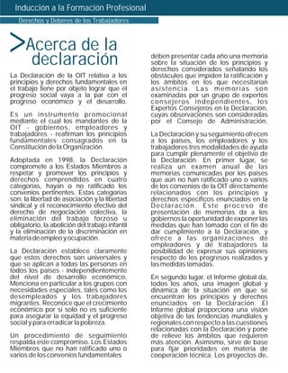 Inducción a la Formación Profesional




>
   Derechos y Deberes de los Trabajadores



      Acerca de la
       declaración                               deben presentar cada año una memoria
                                                 sobre la situación de los principios y
                                                 derechos considerados señalando los
La Declaración de la OIT relativa a los          obstáculos que impiden la ratificación y
principios y derechos fundamentales en           los ámbitos en los que necesitarían
el trabajo tiene por objeto lograr que el        asistencia. Las memorias son
progreso social vaya a la par con el             examinadas por un grupo de expertos
progreso económico y el desarrollo.              consejeros independientes, los
                                                 Expertos Consejeros en la Declaración,
Es un instrumento promocional                    cuyas observaciones son consideradas
mediante el cual los mandantes de la             por el Consejo de Administración.
OIT - gobiernos, empleadores y
trabajadores - reafirman los principios          La Declaración y su seguimiento ofrecen
fundamentales consagrados en la                  a los países, los empleadores y los
Constitución de la Organización.                 trabajadores tres modalidades de ayuda
                                                 para cumplir plenamente el objetivo de
Adoptada en 1998, la Declaración                 la Declaración. En primer lugar, se
compromete a los Estados Miembros a              realiza un examen anual de las
respetar y promover los principios y             memorias comunicadas por los países
derechos comprendidos en cuatro                  que aún no han ratificado uno o varios
categorías, hayan o no ratificado los            de los convenios de la OIT directamente
convenios pertinentes. Estas categorías          relacionados con los principios y
son: la libertad de asociación y la libertad     derechos específicos enunciados en la
sindical y el reconocimiento efectivo del        Declaración. Este proceso de
derecho de negociación colectiva, la             presentación de memorias da a los
eliminación del trabajo forzoso u                gobiernos la oportunidad de exponer las
obligatorio, la abolición del trabajo infantil   medidas que han tomado con el fin de
y la eliminación de la discriminación en         dar cumplimiento a la Declaración, y
materia de empleo y ocupación.                   ofrece a las organizaciones de
                                                 empleadores y de trabajadores la
La Declaración establece claramente              posibilidad de expresar sus opiniones
que estos derechos son universales y             respecto de los progresos realizados y
que se aplican a todas las personas en           las medidas tomadas.
todos los países - independientemente
del nivel de desarrollo económico.               En segundo lugar, el Informe global da,
Menciona en particular a los grupos con          todos los años, una imagen global y
necesidades especiales, tales como los           dinámica de la situación en que se
desempleados y los trabajadores                  encuentran los principios y derechos
migrantes. Reconoce que el crecimiento           enunciados en la Declaración. El
económico por sí solo no es suficiente           Informe global proporciona una visión
para asegurar la equidad y el progreso           objetiva de las tendencias mundiales y
social y para erradicar la pobreza.              regionales con respecto a las cuestiones
                                                 relacionadas con la Declaración y pone
Un procedimiento de seguimiento                  de relieve los ámbitos que requieren
respalda este compromiso. Los Estados            más atención. Asimismo, sirve de base
Miembros que no han ratificado uno o             para fijar prioridades en materia de
varios de los convenios fundamentales            cooperación técnica. Los proyectos de.
 