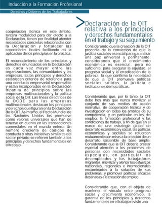 Inducción a la Formación Profesional



                                               >
   Derechos y Deberes de los Trabajadores


                                                   Declaración de la OIT
cooperación técnica en este ámbito,            relativa a los principios
tercera modalidad para dar efecto a la         y derechos fundamentales
Declaración, tienen por finalidad atender
necesidades concretas relacionadas con         en el trabajo y su seguimiento
la Declaración y fortalecer las                Considerando que la creación de la OIT
capacidades locales facilitando así la         procedía de la convicción de que la
aplicación de los principios en la práctica.   justicia social es esencial para garantizar
                                               una paz universal y permanente;
El reconocimiento de los principios y          considerando que el crecimiento
derechos enunciados en la Declaración          económico es esencial, pero no
es cada vez mayor entre las                    suficiente, para asegurar la equidad, el
organizaciones, las comunidades y las          progreso social y la erradicación de la
empresas. Estos principios y derechos          pobreza, lo que confirma la necesidad
establecen criterios de referencia para        de que la OIT promueva políticas
una conducta empresarial responsable           sociales sólidas, la justicia e
y están incorporados en la Declaración         instituciones democráticas.
tripartita de principios sobre las
empresas multinacionales y la política
social de la OIT. Las líneas directrices de    Considerando que, por lo tanto, la OIT
la OCDE para las empresas                      debe hoy más que nunca movilizar el
multinacionales destacan los principios        conjunto de sus medios de acción
y derechos que figuran en la Declaración       normativa, de cooperación técnica y de
de la OIT. Asimismo, el Pacto Mundial de       investigación en todos los ámbitos de su
las Naciones Unidas los promueve               competencia, y en particular en los del
como valores universales que han de            empleo, la formación profesional y las
tenerse en cuenta en las transacciones         condiciones de trabajo, a fin de que en el
comerciales en el mundo entero. Un             marco de una estrategia global de
número creciente de códigos de                 desarrollo económico y social, las políticas
conducta y otras iniciativas similares del     económicas y sociales se refuercen
sector privado se refieren también a los       mutuamente con miras a la creación de un
principios y derechos fundamentales en         desarrollo sostenible de base amplia;
el trabajo.                                    Considerando que la OIT debería prestar
                                               especial atención a los problemas de
                                               personas con necesidades sociales
                                               especiales, en particular los
                                               desempleados y los trabajadores
                                               migrantes, movilizar y alentar los esfuerzos
                                               nacionales, regionales e internacionales
                                               encaminados a la solución de sus
                                               problemas, y promover políticas eficaces
                                               destinadas a la creación de empleo.

                                               Considerando que, con el objeto de
                                               mantener el vínculo entre progreso
                                               social y crecimiento económico, la
                                               garantía de los principios y derechos
                                               fundamentales en el trabajo reviste una
 