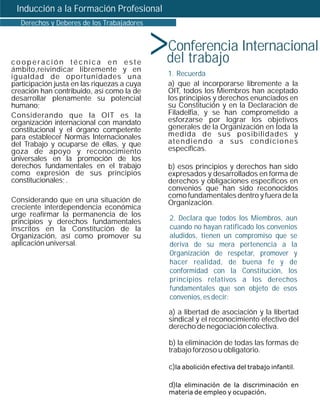 Inducción a la Formación Profesional



                                             >
   Derechos y Deberes de los Trabajadores


                                             Conferencia Internacional
cooperación técnica en este                  del trabajo
ámbito, reivindicar libremente y en
igualdad de oportunidades una                    1. Recuerda
participación justa en las riquezas a cuya       a) que al incorporarse libremente a la
creación han contribuido, así como la de         OIT, todos los Miembros han aceptado
desarrollar plenamente su potencial              los principios y derechos enunciados en
humano;                                          su Constitución y en la Declaración de
Considerando que la OIT es la                    Filadelfia, y se han comprometido a
organización internacional con mandato           esforzarse por lograr los objetivos
constitucional y el órgano competente            generales de la Organización en toda la
para establecer Normas Internacionales           medida de sus posibilidades y
del Trabajo y ocuparse de ellas, y que           atendiendo a sus condiciones
goza de apoyo y reconocimiento                   específicas.
universales en la promoción de los
derechos fundamentales en el trabajo             b) esos principios y derechos han sido
como expresión de sus principios                 expresados y desarrollados en forma de
constitucionales; .                              derechos y obligaciones específicos en
                                                 convenios que han sido reconocidos
                                                 como fundamentales dentro y fuera de la
Considerando que en una situación de             Organización.
creciente interdependencia económica
urge reafirmar la permanencia de los
principios y derechos fundamentales              2. Declara que todos los Miembros, aun
inscritos en la Constitución de la               cuando no hayan ratificado los convenios
Organización, así como promover su               aludidos, tienen un compromiso que se
aplicación universal.                            deriva de su mera pertenencia a la
                                                 Organización de respetar, promover y
                                                 hacer realidad, de buena fe y de
                                                 conformidad con la Constitución, los
                                                 principios relativos a los derechos
                                                 fundamentales que son objeto de esos
                                                 convenios, es decir:

                                                 a) a libertad de asociación y la libertad
                                                 sindical y el reconocimiento efectivo del
                                                 derecho de negociación colectiva.

                                                 b) la eliminación de todas las formas de
                                                 trabajo forzoso u obligatorio.

                                                 c)la abolición efectiva del trabajo infantil.

                                                 d)la eliminación de la discriminación en
                                                 materia de empleo y ocupación.
 