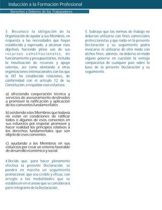 Inducción a la Formación Profesional
   Derechos y Deberes de los Trabajadores




3. Reconoce la obligación de la              5. Subraya que las normas de trabajo no
Organización de ayudar a sus Miembros, en    deberían utilizarse con fines comerciales
respuesta a las necesidades que hayan        proteccionistas y que nada en la presente
establecido y expresado, a alcanzar esos     Declaración y su seguimiento podrá
objetivos haciendo pleno uso de sus          invocarse ni utilizarse de otro modo con
recursos constitucionales, de                dichos fines; además, no debería en modo
funcionamiento y presupuestarios, incluida   alguno ponerse en cuestión la ventaja
la movilización de recursos y apoyo          comparativa de cualquier país sobre la
externos, así como alentando a otras         base de la presente Declaración y su
organizaciones internacionales con las que   seguimiento.
la OIT ha establecido relaciones, de
conformidad con el artículo 12 de su
Constitución, a respaldar esos esfuerzos:

a) ofreciendo cooperación técnica y
servicios de asesoramiento destinados
a promover la ratificación y aplicación
de los convenios fundamentales

b) asistiendo a los Miembros que todavía
no están en condiciones de ratificar
todos o algunos de esos convenios en
sus esfuerzos por respetar, promover y
hacer realidad los principios relativos a
los derechos fundamentales que son
objeto de esos convenios

c) ayudando a los Miembros en sus
esfuerzos por crear un entorno favorable
de desarrollo económico y social.

4.Decide que, para hacer plenamente
efectiva la presente Declaración, se
pondrá en marcha un seguimiento
promocional, que sea creíble y eficaz, con
arreglo a las modalidades que se
establecen en el anexo que se considerará
parte integrante de la Declaración.
 