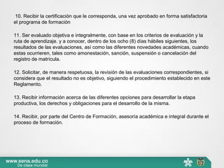  10. Recibir la certificación que le corresponda, una vez aprobado en forma satisfactoria 
el programa de formación
11. Ser evaluado objetiva e integralmente, con base en los criterios de evaluación y la 
ruta de aprendizaje. y a conocer, dentro de los ocho (8) días hábiles siguientes, los 
resultados de las evaluaciones, así como las diferentes novedades académicas, cuando 
estas ocurrieren, tales como amonestación, sanción, suspensión o cancelación del 
registro de matrícula.
12. Solicitar, de manera respetuosa, la revisión de las evaluaciones correspondientes, si 
considera que el resultado no es objetivo, siguiendo el procedimiento establecido en este 
Reglamento. 
13. Recibir información acerca de las diferentes opciones para desarrollar la etapa 
productiva, los derechos y obligaciones para el desarrollo de la misma.
14. Recibir, por parte del Centro de Formación, asesoría académica e integral durante el 
proceso de formación.
 