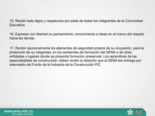 15. Recibir trato digno y respetuoso por parte de todos los integrantes de la Comunidad 
Educativa.
16. Expresar con libertad su pensamiento, conocimiento e ideas en el marco del respeto 
hacia los demás
.
17. Recibir oportunamente los elementos de seguridad propios de su ocupación, para la 
protección de su integridad, en los ambientes de formación del SENA o de otras 
entidades y lugares donde se presente formación presencial. Los aprendices de las 
especialidades de construcción, deben recibir la dotación que el SENA les entrega por 
intermedio del Fondo de la Industria de la Construcción FIC.
 
