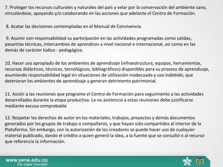 7. Proteger los recursos culturales y naturales del país y velar por la conservación del ambiente sano,
vinculándose, apoyando y/o colaborando en las acciones que adelante el Centro de Formación.
8. Acatar las decisiones contempladas en el Manual de Convivencia.
9. Asumir con responsabilidad su participación en las actividades programadas como salidas,
pasantías técnicas, intercambios de aprendices a nivel nacional e internacional, así como en las
demás de carácter lúdico - pedagógico.
10. Hacer uso apropiado de los ambientes de aprendizaje (infraestructura, equipos, herramientas,
recursos didácticos, técnicos, tecnológicos, bibliográficos) disponibles para su proceso de aprendizaje,
asumiendo responsabilidad legal en situaciones de utilización inadecuada y uso indebido, que
deterioran los ambientes de aprendizaje y generan detrimento patrimonial.
11. Asistir a las reuniones que programe el Centro de Formación para seguimiento a las actividades
desarrolladas durante la etapa productiva. La no asistencia a estas reuniones debe justificarse
mediante excusa comprobable
12. Respetar los derechos de autor en los materiales, trabajos, proyectos y demás documentos
generados por los grupos de trabajo o compañeros, y que hayan sido compartidos al interior de la
Plataforma. Sin embargo, con la autorización de los creadores se puede hacer uso de cualquier
material publicado, dando el crédito a quien generó la idea, a la fuente que se consultó o al recurso
que referencia la información.
 