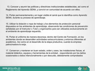  13. Conocer y asumir las políticas y directrices institucionales establecidas, así como el 
Reglamento del Aprendiz SENA, y convivir en comunidad de acuerdo con ellos.
14. Portar permanentemente y en lugar visible el carné que lo identifica como Aprendiz 
SENA, durante su proceso de aprendizaje.
15. Utilizar la dotación o ropa de trabajo y los elementos de protección personal 
dispuestos en los ambientes de aprendizaje, observando las condiciones de prevención 
señaladas por el Instructor o Tutor y organizarlos para ser utilizados exclusivamente en 
el ambiente de aprendizaje requerido.
16. Portar el uniforme de manera decorosa; dentro del Centro de Formación, en los 
ambientes donde se desarrollen actividades extracurriculares y entornos diferentes al 
académico. Así como en el desarrollo de la etapa productiva, cuando la empresa 
patrocinadora lo exija.
17. Conservar y mantener en buen estado, orden y aseo, las instalaciones físicas, el 
material didáctico, equipos y herramientas de la entidad , respondiendo por los daños 
ocasionados a éstos intencionalmente o por descuido, debidamente comprobados
 