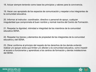 18. Actuar siempre teniendo como base los principios y valores para la convivencia.
19. Hacer uso apropiado de los espacios de comunicación y respetar a los integrantes de 
la comunidad educativa.
20. Informar al instructor, coordinador, directivo o personal de apoyo, cualquier 
irregularidad que comprometa el buen nombre y normal marcha del Centro de Formación.
21. Respetar la dignidad, intimidad e integridad de los miembros de la comunidad 
educativa SENA.
22. Respetar los bienes y elementos de propiedad de los integrantes de la comunidad 
educativa y del SENA.
23. Obrar conforme al principio del respeto de los derechos de los demás evitando 
realizar y/o apoyar actos que limiten y/o afecten a la comunidad educativa, como impedir 
el acceso a funcionarios y aprendices a los centros de formación y demás instalaciones 
del SENA.
 