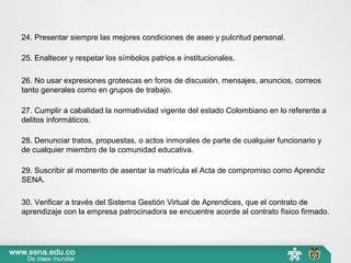 24. Presentar siempre las mejores condiciones de aseo y pulcritud personal.
25. Enaltecer y respetar los símbolos patrios e institucionales.
26. No usar expresiones grotescas en foros de discusión, mensajes, anuncios, correos
tanto generales como en grupos de trabajo.
27. Cumplir a cabalidad la normatividad vigente del estado Colombiano en lo referente a
delitos informáticos.
28. Denunciar tratos, propuestas, o actos inmorales de parte de cualquier funcionario y
de cualquier miembro de la comunidad educativa.
29. Suscribir al momento de asentar la matrícula el Acta de compromiso como Aprendiz
SENA.
30. Verificar a través del Sistema Gestión Virtual de Aprendices, que el contrato de
aprendizaje con la empresa patrocinadora se encuentre acorde al contrato físico firmado.
 