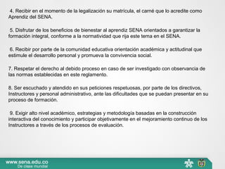 4. Recibir en el momento de la legalización su matrícula, el carné que lo acredite como
Aprendiz del SENA.
5. Disfrutar de los beneficios de bienestar al aprendiz SENA orientados a garantizar la
formación integral, conforme a la normatividad que rija este tema en el SENA.
6. Recibir por parte de la comunidad educativa orientación académica y actitudinal que
estimule el desarrollo personal y promueva la convivencia social.
7. Respetar el derecho al debido proceso en caso de ser investigado con observancia de
las normas establecidas en este reglamento.
8. Ser escuchado y atendido en sus peticiones respetuosas, por parte de los directivos,
Instructores y personal administrativo, ante las dificultades que se puedan presentar en su
proceso de formación.
9. Exigir alto nivel académico, estrategias y metodología basadas en la construcción
interactiva del conocimiento y participar objetivamente en el mejoramiento continuo de los
Instructores a través de los procesos de evaluación.
 