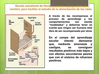 nació el 20 de marzo de 1904 en la pequeña ciudad de Susquehanna en Pensilvania, murió el 18 de agosto de 1990 Su conductismo radical levantó abundante polémica en su país, y alcanzó una fama notable con la publicación de la novela Walden 2 (1948), en la que especulaba sobre una sociedad futura totalmente programada con técnicas de ingeniería de la conducta. 