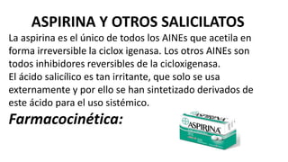 ASPIRINA Y OTROS SALICILATOS
La aspirina es el único de todos los AINEs que acetila en
forma irreversible la ciclox igenasa. Los otros AINEs son
todos inhibidores reversibles de la cicloxigenasa.
El ácido salicílico es tan irritante, que solo se usa
externamente y por ello se han sintetizado derivados de
este ácido para el uso sistémico.
Farmacocinética:
 