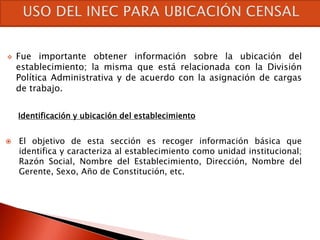    Fue importante obtener información sobre la ubicación del
    establecimiento; la misma que está relacionada con la División
    Política Administrativa y de acuerdo con la asignación de cargas
    de trabajo.


    Identificación y ubicación del establecimiento


   El objetivo de esta sección es recoger información básica que
    identifica y caracteriza al establecimiento como unidad institucional;
    Razón Social, Nombre del Establecimiento, Dirección, Nombre del
    Gerente, Sexo, Año de Constitución, etc.
 