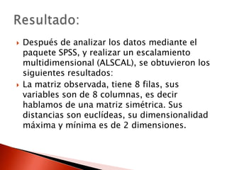    Después de analizar los datos mediante el
    paquete SPSS, y realizar un escalamiento
    multidimensional (ALSCAL), se obtuvieron los
    siguientes resultados:
   La matriz observada, tiene 8 filas, sus
    variables son de 8 columnas, es decir
    hablamos de una matriz simétrica. Sus
    distancias son euclídeas, su dimensionalidad
    máxima y mínima es de 2 dimensiones.
 