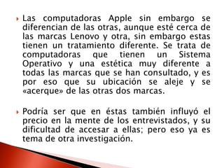    Las computadoras Apple sin embargo se
    diferencian de las otras, aunque esté cerca de
    las marcas Lenovo y otra, sin embargo estas
    tienen un tratamiento diferente. Se trata de
    computadoras que tienen un Sistema
    Operativo y una estética muy diferente a
    todas las marcas que se han consultado, y es
    por eso que su ubicación se aleje y se
    «acerque» de las otras dos marcas.

   Podría ser que en éstas también influyó el
    precio en la mente de los entrevistados, y su
    dificultad de accesar a ellas; pero eso ya es
    tema de otra investigación.
 