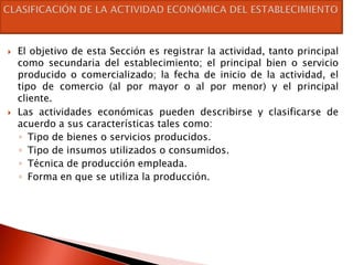    El objetivo de esta Sección es registrar la actividad, tanto principal
    como secundaria del establecimiento; el principal bien o servicio
    producido o comercializado; la fecha de inicio de la actividad, el
    tipo de comercio (al por mayor o al por menor) y el principal
    cliente.
   Las actividades económicas pueden describirse y clasificarse de
    acuerdo a sus características tales como:
    ◦ Tipo de bienes o servicios producidos.
    ◦ Tipo de insumos utilizados o consumidos.
    ◦ Técnica de producción empleada.
    ◦ Forma en que se utiliza la producción.
 