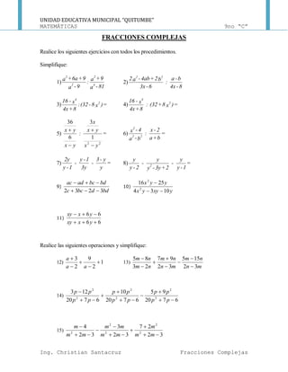 UNIDAD EDUCATIVA MUNICIPAL “QUITUMBE”
MATEMÁTICAS 9no “C”
Ing. Christian Santacruz Fracciones Complejas
FRACCIONES COMPLEJAS
Realice los siguientes ejercicios con todos los procedimientos.
Simplifique:
1)
81-a
9+a
:
9-a
9+6a+a
4
2
2
2
2)
8-4x
b-a
:
6-3x
b2+4ab-a2 22
3) =)x8-(32:
8+4x
x-16 2
4
4) =)x8+(32:
8+4x
x-16 2
4
5) =
yx
yx
x
:
yx
yx
22
1
3
6
36




6) =
b+a
2-x
:
b-a
4-x
22
2
7) =
y
y-3
-
3y
1-y
-
1-y
2y
8) =
1-y
y
-
2+3y-y
y
-
2-y
y
2
9)
bddbcc
bdbcadac
3232 

10)
yxyyx
yyx
1034
2516
2
2


11)
66
66


yxxy
yxxy
Realice las siguientes operaciones y simplifique:
12) 1
2
9
2
3





aa
a
13)
mn
nm
mn
nm
nm
nm
32
155
32
97
23
85








14)
6720
95
6720
10
6720
123
2
2
2
2
2
2








pp
pp
pp
pp
pp
pp
15)
32
27
32
3
32
4
2
2
2
2
2








mm
m
mm
mm
mm
m
 