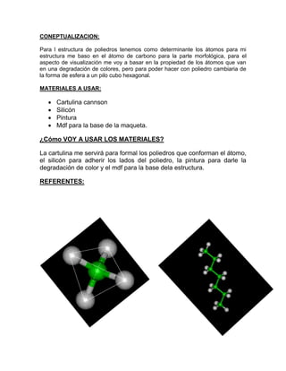 CONEPTUALIZACION:
Para l estructura de poliedros tenemos como determinante los átomos para mi
estructura me baso en el átomo de carbono para la parte morfológica, para el
aspecto de visualización me voy a basar en la propiedad de los átomos que van
en una degradación de colores, pero para poder hacer con poliedro cambiaria de
la forma de esfera a un pilo cubo hexagonal.
MATERIALES A USAR:
 Cartulina cannson
 Silicón
 Pintura
 Mdf para la base de la maqueta.
¿Cómo VOY A USAR LOS MATERIALES?
La cartulina me servirá para formal los poliedros que conforman el átomo,
el silicón para adherir los lados del poliedro, la pintura para darle la
degradación de color y el mdf para la base dela estructura.
REFERENTES:
 