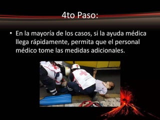 4to Paso:
• En la mayoría de los casos, si la ayuda médica
  llega rápidamente, permita que el personal
  médico tome las medidas adicionales.
 