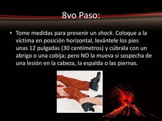 8vo Paso:
• Tome medidas para prevenir un shock. Coloque a la
  víctima en posición horizontal, levántele los pies
  unas 12 pulgadas (30 centímetros) y cúbrala con un
  abrigo o una cobija; pero NO la mueva si sospecha de
  una lesión en la cabeza, la espalda o las piernas.
 