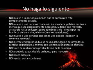No haga lo siguiente:
• NO mueva a la persona a menos que el hueso roto esté
  completamente estable.
• NO mueva a una persona con lesión en la cadera, pelvis o muslos, a
  menos que sea absolutamente necesario. Si tiene que moverla,
  arrástrela hasta un lugar seguro tomándola de la ropa (por los
  hombros de la camisa, el cinturón o los pantalones).
• NO mueva a una persona que tenga una posible lesión en la
  columna vertebral.
• NO intente enderezar un hueso ni una articulación deformados ni
  cambiar su posición, a menos que la circulación parezca afectada.
• NO trate de reubicar una posible lesión de la columna.
• NO pruebe la capacidad de un hueso para moverse.
• NO hacer masajes.
• NO vendar o atar con fuerza.
 