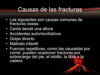 Causas de las fracturas
• Las siguientes son causas comunes de
  fracturas óseas:
• Caída desde una altura
• Accidentes automovilísticos
• Golpe directo
• Maltrato infantil
• Fuerzas repetitivas, como las causadas por
  correr, pueden ocasionar fracturas por
  sobrecarga del pie, el tobillo, la tibia o la
  cadera
 