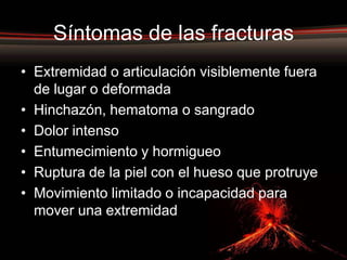 Síntomas de las fracturas
• Extremidad o articulación visiblemente fuera
  de lugar o deformada
• Hinchazón, hematoma o sangrado
• Dolor intenso
• Entumecimiento y hormigueo
• Ruptura de la piel con el hueso que protruye
• Movimiento limitado o incapacidad para
  mover una extremidad
 