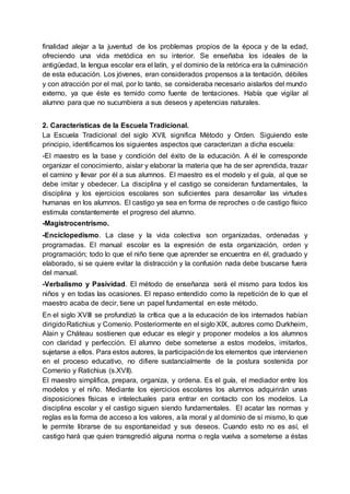 finalidad alejar a la juventud de los problemas propios de la época y de la edad,
ofreciendo una vida metódica en su interior. Se enseñaba los ideales de la
antigüedad, la lengua escolar era el latín, y el dominio de la retórica era la culminación
de esta educación. Los jóvenes, eran considerados propensos a la tentación, débiles
y con atracción por el mal, por lo tanto, se consideraba necesario aislarlos del mundo
externo, ya que éste es temido como fuente de tentaciones. Había que vigilar al
alumno para que no sucumbiera a sus deseos y apetencias naturales.
2. Características de la Escuela Tradicional.
La Escuela Tradicional del siglo XVII, significa Método y Orden. Siguiendo este
principio, identificamos los siguientes aspectos que caracterizan a dicha escuela:
-El maestro es la base y condición del éxito de la educación. A él le corresponde
organizar el conocimiento, aislar y elaborar la materia que ha de ser aprendida, trazar
el camino y llevar por él a sus alumnos. El maestro es el modelo y el guía, al que se
debe imitar y obedecer. La disciplina y el castigo se consideran fundamentales, la
disciplina y los ejercicios escolares son suficientes para desarrollar las virtudes
humanas en los alumnos. El castigo ya sea en forma de reproches o de castigo físico
estimula constantemente el progreso del alumno.
-Magistrocentrismo.
-Enciclopedismo. La clase y la vida colectiva son organizadas, ordenadas y
programadas. El manual escolar es la expresión de esta organización, orden y
programación; todo lo que el niño tiene que aprender se encuentra en él, graduado y
elaborado, si se quiere evitar la distracción y la confusión nada debe buscarse fuera
del manual.
-Verbalismo y Pasividad. El método de enseñanza será el mismo para todos los
niños y en todas las ocasiones. El repaso entendido como la repetición de lo que el
maestro acaba de decir, tiene un papel fundamental en este método.
En el siglo XVIII se profundizó la crítica que a la educación de los internados habían
dirigidoRatichius y Comenio. Posteriormente en el siglo XIX, autores como Durkheim,
Alain y Cháteau sostienen que educar es elegir y proponer modelos a los alumnos
con claridad y perfección. El alumno debe someterse a estos modelos, imitarlos,
sujetarse a ellos. Para estos autores, la participaciónde los elementos que intervienen
en el proceso educativo, no difiere sustancialmente de la postura sostenida por
Comenio y Ratichius (s.XVII).
El maestro simplifica, prepara, organiza, y ordena. Es el guía, el mediador entre los
modelos y el niño. Mediante los ejercicios escolares los alumnos adquirirán unas
disposiciones físicas e intelectuales para entrar en contacto con los modelos. La
disciplina escolar y el castigo siguen siendo fundamentales. El acatar las normas y
reglas es la forma de acceso a los valores, a la moral y al dominio de sí mismo, lo que
le permite librarse de su espontaneidad y sus deseos. Cuando esto no es así, el
castigo hará que quien transgredió alguna norma o regla vuelva a someterse a éstas
 