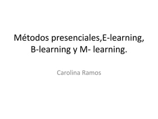 Métodos presenciales,E-learning,
B-learning y M- learning.
Carolina Ramos
 