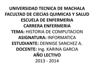 UNIVERSIDAD TECNICA DE MACHALA
FACULTAD DE CIECIAS QUIMICAS Y SALUD
ESCUELA DE ENFERMERIA
CARRERA ENFERMERIA
TEMA: HISTORIA DE COMPUTACION
ASIGNATURA: INFORMATICA
ESTUDIANTE: DENNISE SANCHEZ A.
DOCENTE: Ing. KARINA GARCIA
AÑO LECTIVO
2013 - 2014

 