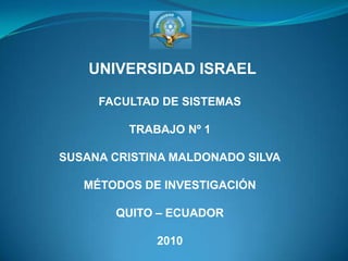 UNIVERSIDAD ISRAEL FACULTAD DE SISTEMAS TRABAJO Nº 1 SUSANA CRISTINA MALDONADO SILVA MÉTODOS DE INVESTIGACIÓN QUITO – ECUADOR 2010 