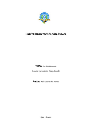 UNIVERSIDAD TECNOLOGIA ISRAEL
TEMA: Dos definiciones de:
Conducta Improcedente, Plagio, Colusión.
Autor: María Dolores Díaz Reinoso
Quito – Ecuador
 
