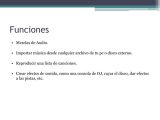 Funciones
• Mezclas de Audio.

• Importar música desde cualquier archivo de tu pc o disco externo.

• Reproducir una lista de canciones.

• Crear efectos de sonido, como una consola de DJ, rayar el disco, dar efectos
  a las pistas, etc.
 