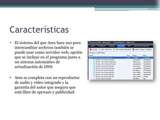 Características
• El sistema del que Ares hace uso para
  intercambiar archivos también se
  puede usar como servidor web, opción
  que se incluye en el programa junto a
  un sistema automático de
  actualización de DNS.

• Ares se completa con un reproductor
  de audio y vídeo integrado y la
  garantía del autor que asegura que
  está libre de spyware y publicidad.
 
