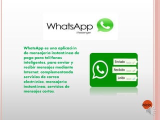 WhatsApp es una aplicación
de mensajería instantánea de
pago para teléfonos
inteligentes, para enviar y
recibir mensajes mediante
Internet, complementando
servicios de correo
electrónico, mensajería
instantánea, servicios de
mensajes cortos.
inicio
 